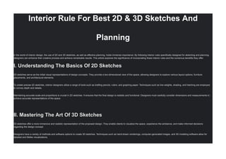 Interior Rule For Best 2D & 3D Sketches And
Planning
in the world of interior design, the use of 2D and 3D sketches, as well as effective planning, holds immense importance. By following interior rules specifically designed for sketching and planning,
designers can enhance their creative process and achieve remarkable results. This article explores the significance of incorporating these interior rules and the numerous benefits they offer.
I. Understanding The Basics Of 2D Sketches
2D sketches serve as the initial visual representations of design concepts. They provide a two-dimensional view of the space, allowing designers to explore various layout options, furniture
placements, and architectural elements.
To create precise 2D sketches, interior designers utilize a range of tools such as drafting pencils, rulers, and graphing paper. Techniques such as line weights, shading, and hatching are employed
to convey depth and details.
Maintaining accurate scale and proportions is crucial in 2D sketches. It ensures that the final design is realistic and functional. Designers must carefully consider dimensions and measurements to
achieve accurate representations of the space.
II. Mastering The Art Of 3D Sketches
3D sketches offer a more immersive and realistic representation of the proposed design. They enable clients to visualize the space, experience the ambiance, and make informed decisions
regarding the design concept.
Designers have a variety of methods and software options to create 3D sketches. Techniques such as hand-drawn renderings, computer-generated images, and 3D modeling software allow for
detailed and lifelike visualizations.
 