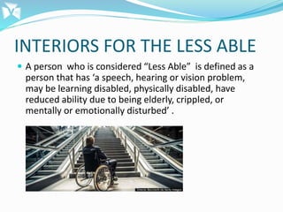 INTERIORS FOR THE LESS ABLE
 A person who is considered “Less Able” is defined as a
person that has ‘a speech, hearing or vision problem,
may be learning disabled, physically disabled, have
reduced ability due to being elderly, crippled, or
mentally or emotionally disturbed’ .
 