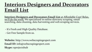 Interiors Designers and Decorators Email List at Affordable Cost! Relax,
we'll do the work! We specialized in online directory scraping, email
searching, data cleaning, data harvesting and web scraping services.
- It’s Fresh and High Quality Database.
- Get Free Sample from us.
Website: http://www.webscrapingexpert.com
Email ID: info@webscrapingexpert.com
Skype: nprojectshub
Interiors Designers and Decorators
Email List
 