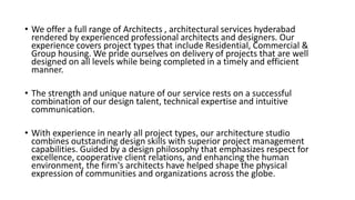 • We offer a full range of Architects , architectural services hyderabad
rendered by experienced professional architects and designers. Our
experience covers project types that include Residential, Commercial &
Group housing. We pride ourselves on delivery of projects that are well
designed on all levels while being completed in a timely and efficient
manner.
• The strength and unique nature of our service rests on a successful
combination of our design talent, technical expertise and intuitive
communication.
• With experience in nearly all project types, our architecture studio
combines outstanding design skills with superior project management
capabilities. Guided by a design philosophy that emphasizes respect for
excellence, cooperative client relations, and enhancing the human
environment, the firm's architects have helped shape the physical
expression of communities and organizations across the globe.
 