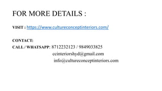 FOR MORE DETAILS :
VISIT : https://www.cultureconceptinteriors.com/
CONTACT:
CALL / WHATSAPP: 8712232123 / 9849033825
ccinteriorshyd@gmail.com
info@cultureconceptinteriors.com
 