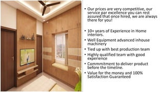 • Our prices are very competitive, our
service par excellence you can rest
assured that once hired, we are always
there for you!
• 10+ years of Experience in Home
interiors.
• Well Equipment advanced inhouse
machinery
• Tied up with best production team
• Highly qualified team with good
experience
• Commmitment to deliver product
before the timeline.
• Value for the money and 100%
Satisfaction Guaranteed
 