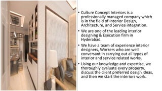 • Culture Concept Interiors is a
professionally managed company which
is in the field of Interior Design,
Architecture, and Service integration.
• We are one of the leading interior
designing & Execution firm in
Hyderabad.
• We have a team of experience interior
designers, Workers who are well
conversant in carrying out all types of
interior and service related works.
• Using our knowledge and expertise, we
thoroughly evaluate every property,
discuss the client preferred design ideas,
and then we start the interiors work.
 