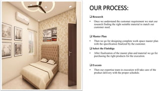 OUR PROCESS:
 Research
• Once we understand the customer requirement we start our
research finding the right suitable material to match our
customer need.
 Master Plan
• Then we go for designing complete work space master plan
with the specification finalized by the customer.
 Select the Finishigs
• After finalization of the master plan and material we go for
purchasing the right products for the execution.
 Execute
• Then our expertise team in execution will take care of the
product delivery with the proper schedule.
 