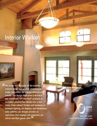 Interior Wisdom




We merge the character of the building’s
exterior image and outdoor environment
inside, and reﬂect the interior atmosphere
outside. Our design inspiration is detailed
and transforms ‘off-the-shelf’ products or
‘everyday’ construction details into a new
vision. From cabinet ﬁnishes and hardware to
dramatic lighting, art displays, and harmonious
color palettes, our designs provoke an
experience that engages and empowers our                   800.647.4781
clients and their guests alike.                   www.ORRdreamhouse.com
 