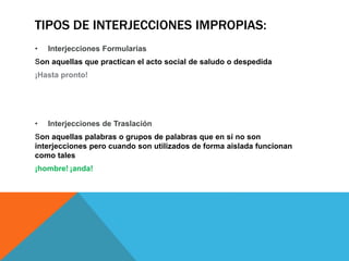 TIPOS DE INTERJECCIONES IMPROPIAS:
• Interjecciones Formularias
Son aquellas que practican el acto social de saludo o despedida
¡Hasta pronto!
• Interjecciones de Traslación
Son aquellas palabras o grupos de palabras que en sí no son
interjecciones pero cuando son utilizados de forma aislada funcionan
como tales
¡hombre! ¡anda!
 