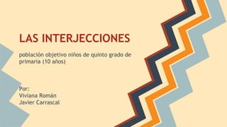 LAS INTERJECCIONES
población objetivo niños de quinto grado de
primaria (10 años)
Por:
Viviana Román
Javier Carrascal
 