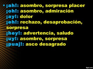 • ¡ah!: asombro, sorpresa placer
¡oh!: asombro, admiración
¡ay!: dolor
¡eh!: rechazo, desaprobación,
sorpresa
¡hey!: advertencia, saludo
¡uy!: asombro, sorpresa
¡puaj!: asco desagrado
 
