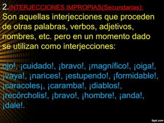 2.INTERJECCIONES IMPROPIAS(Secundarias):
Son aquellas interjecciones que proceden
de otras palabras, verbos, adjetivos,
nombres, etc. pero en un momento dado
se utilizan como interjecciones:
ojo!, ¡cuidado!, ¡bravo!, ¡magnífico!, ¡oiga!,
¡vaya!, ¡narices!, ¡estupendo!, ¡formidable!,
¡caracoles¡, ¡caramba!, ¡diablos!,
¡recórcholis!, ¡bravo!, ¡hombre!, ¡anda!,
¡dale!.
 