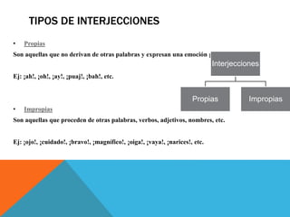 TIPOS DE INTERJECCIONES
• Propias
Son aquellas que no derivan de otras palabras y expresan una emoción pura.
Ej: ¡ah!, ¡oh!, ¡ay!, ¡puaj!, ¡bah!, etc.
• Impropias
Son aquellas que proceden de otras palabras, verbos, adjetivos, nombres, etc.
Ej: ¡ojo!, ¡cuidado!, ¡bravo!, ¡magnífico!, ¡oiga!, ¡vaya!, ¡narices!, etc.
Interjecciones
Propias Impropias
 