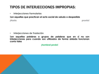 TIPOS DE INTERJECCIONES IMPROPIAS:
• Interjecciones Formularias
Son aquellas que practican el acto social de saludo o despedida
¡Hasta pronto!
• Interjecciones de Traslación
Son aquellas palabras o grupos de palabras que en sí no son
interjecciones pero cuando son utilizados de forma aislada funcionan
como tales
¡hombre!¡anda!
 