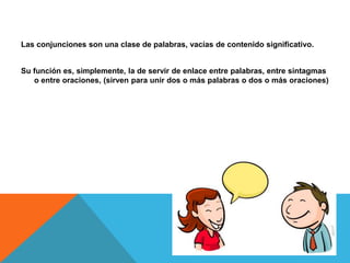Las conjunciones son una clase de palabras, vacías de contenido significativo.
Su función es, simplemente, la de servir de enlace entre palabras, entre sintagmas
o entre oraciones, (sirven para unir dos o más palabras o dos o más oraciones)
 