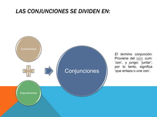 LAS CONJUNCIONES SE DIVIDEN EN:
Coordinantes
Subordinantes
Conjunciones
El termino conjunción:
Proviene del latín cum:
‘con’, y jungo: ‘juntar’;
por lo tanto, significa
‘que enlaza o une con’.
 