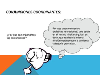 CONJUNCIONES COORDINANTES:
Por que unen elementos
(palabras u oraciones) que están
en el mismo nivel jerárquico, es
decir, que realizan la misma
función o pertenecen a la misma
categoría gramatical.
¿Por qué son importantes
las conjunciones?
 