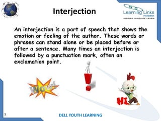 Interjection
An interjection is a part of speech that shows the
emotion or feeling of the author. These words or
phrases can stand alone or be placed before or
after a sentence. Many times an interjection is
followed by a punctuation mark, often an
exclamation point.

1

DELL YOUTH LEARNING

 