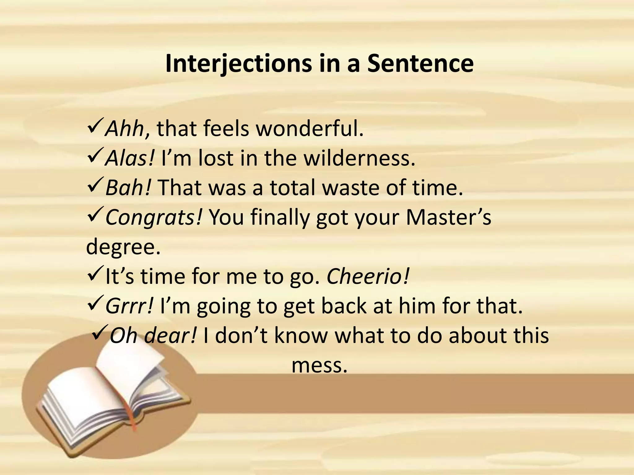 Interjections in a Sentence
Ahh, that feels wonderful.
Alas! I’m lost in the wilderness.
Bah! That was a total waste of time.
Congrats! You finally got your Master’s
degree.
It’s time for me to go. Cheerio!
Grrr! I’m going to get back at him for that.
Oh dear! I don’t know what to do about this
mess.