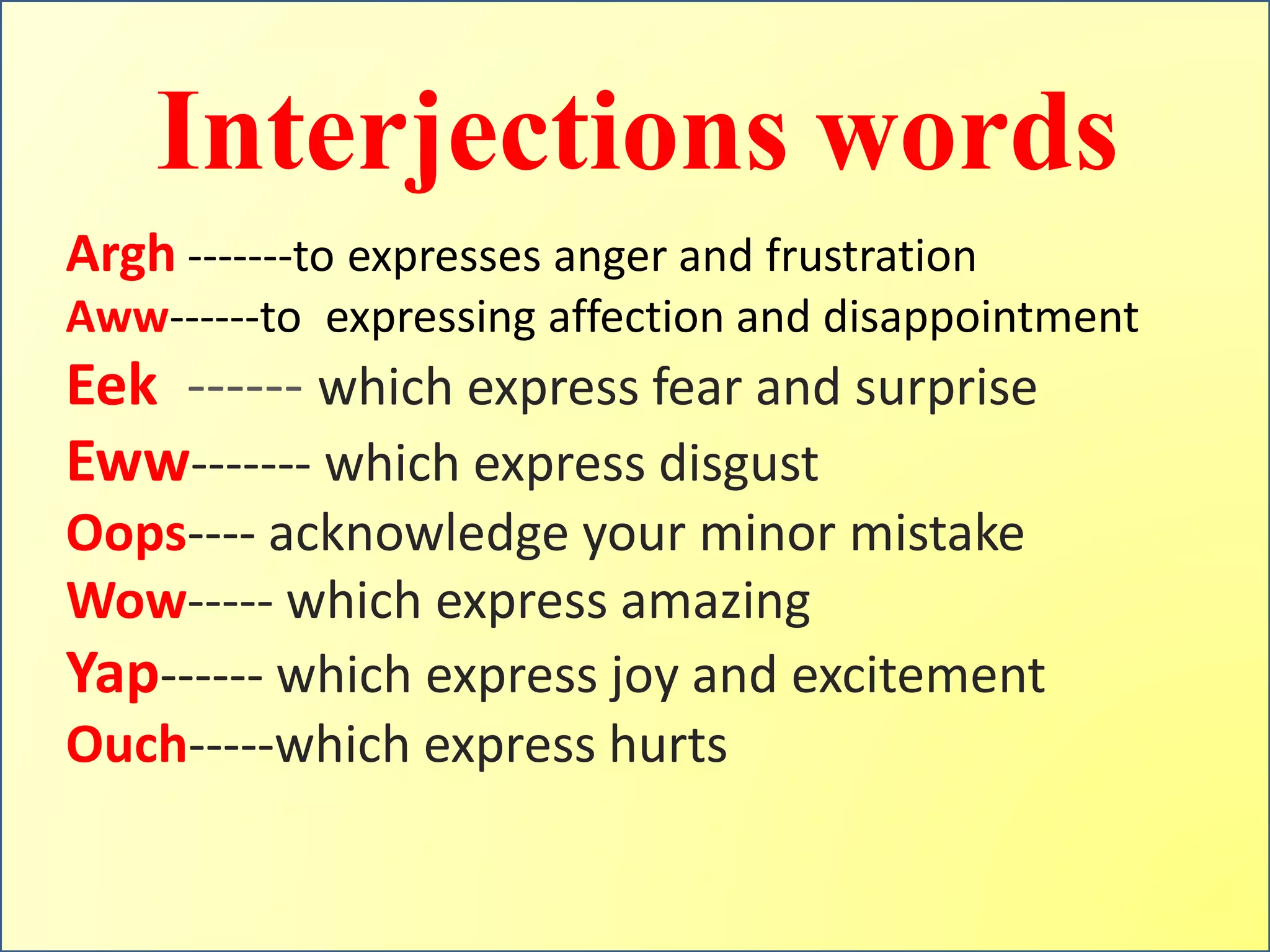 Interjections words
Argh -------to expresses anger and frustration
Aww------to expressing affection and disappointment
Eek ------ which express fear and surprise
Eww------- which express disgust
Oops---- acknowledge your minor mistake
Wow----- which express amazing
Yap------ which express joy and excitement
Ouch-----which express hurts