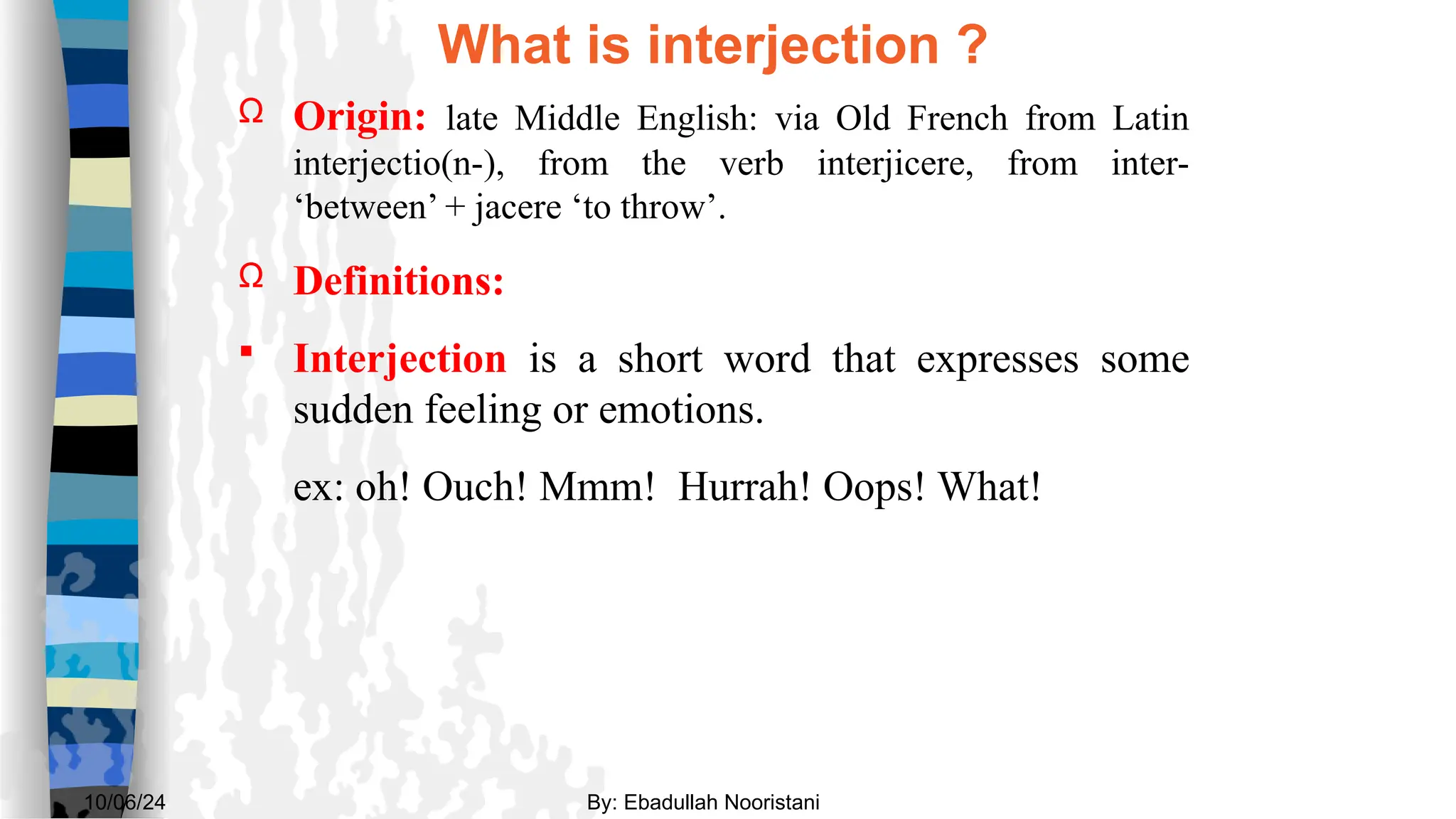 What is interjection ?
Ω Origin: late Middle English: via Old French from Latin
interjectio(n-), from the verb interjicere, from inter-
‘between’ + jacere ‘to throw’.
Ω Definitions:
 Interjection is a short word that expresses some
sudden feeling or emotions.
ex: oh! Ouch! Mmm! Hurrah! Oops! What!
By: Ebadullah Nooristani
10/06/24
 