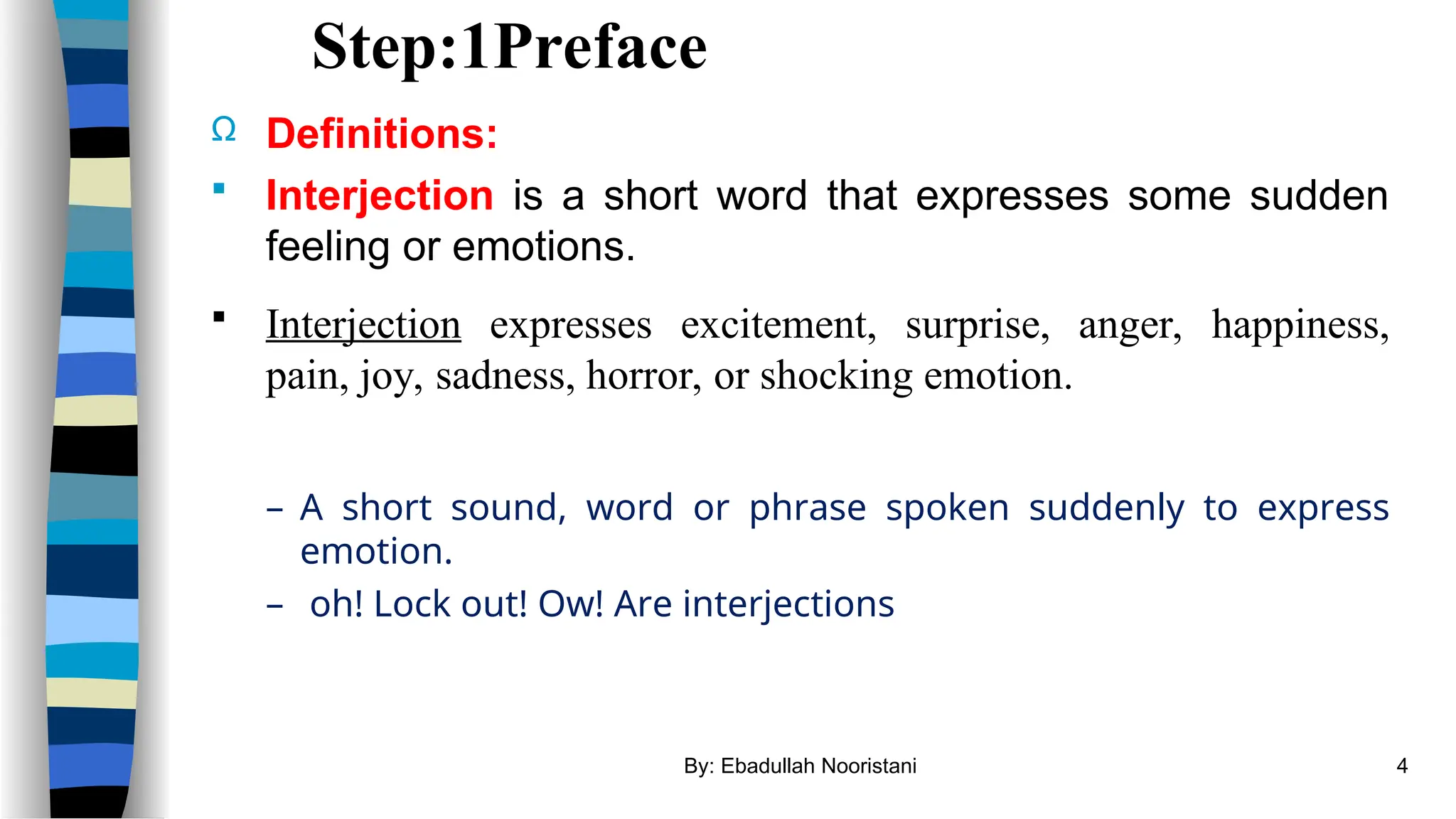 Step:1Preface
Ω Definitions:
 Interjection is a short word that expresses some sudden
feeling or emotions.
 Interjection expresses excitement, surprise, anger, happiness,
pain, joy, sadness, horror, or shocking emotion.
– A short sound, word or phrase spoken suddenly to express
emotion.
– oh! Lock out! Ow! Are interjections
By: Ebadullah Nooristani 4
 
