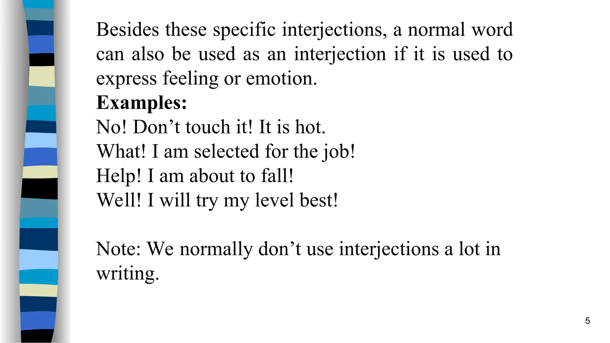 Besides these specific interjections, a normal word
can also be used as an interjection if it is used to
express feeling or emotion.
Examples:
No! Don’t touch it! It is hot.
What! I am selected for the job!
Help! I am about to fall!
Well! I will try my level best!
Note: We normally don’t use interjections a lot in
writing.
5
 