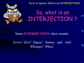 So, what is an
INTERJECTION ?
Some INTERJECTIONS show sounds:
Awww! Grrr! Yippee! hmmm, ugh, hah!
Whoopee! Whoa!
Parts of Speech: What is an INTERJECTION?
 