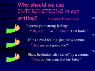 Why should we use
INTERJECTIONS in our
writing? – check these out:
Show hesitation, also set off by a comma:
“Um, do you want that last bite?”
Express your strong feelings:
“Oh, no!” or “Ouch! That hurts!”
If it’s a mild feeling, just use a comma:
“Hey, are you going too?”
 