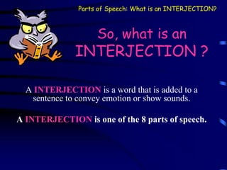 So, what is an
INTERJECTION ?
A INTERJECTION is a word that is added to a
sentence to convey emotion or show sounds.
A INTERJECTION is one of the 8 parts of speech.
Parts of Speech: What is an INTERJECTION?
 