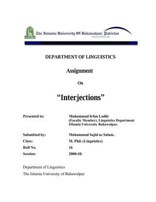 DEPARTMENT OF LINGUISTICS


                            Assignment

                                 On


                    “Interjections”

Presented to:               Muhammad Irfan Lodhi
                            (Faculty Member), Linguistics Department
                            ISlamia University Bahawalpur.

Submitted by:               Muhammad Sajid us Salam.
Class:                      M. Phil. (Linguistics)
Roll No.                    16
Session:                    2008-10.


Department of Linguistics
The Islamia University of Bahawalpur
 