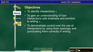 1
• To identify interjections 
Click the mouse button or press the
Space Bar to display the information.
• To gain an understanding of how
interjections add emphasis and emotion
to writing 
• To demonstrate control over the use of
interjections by using them sparingly and
punctuating them correctly in writing
Objectives
 