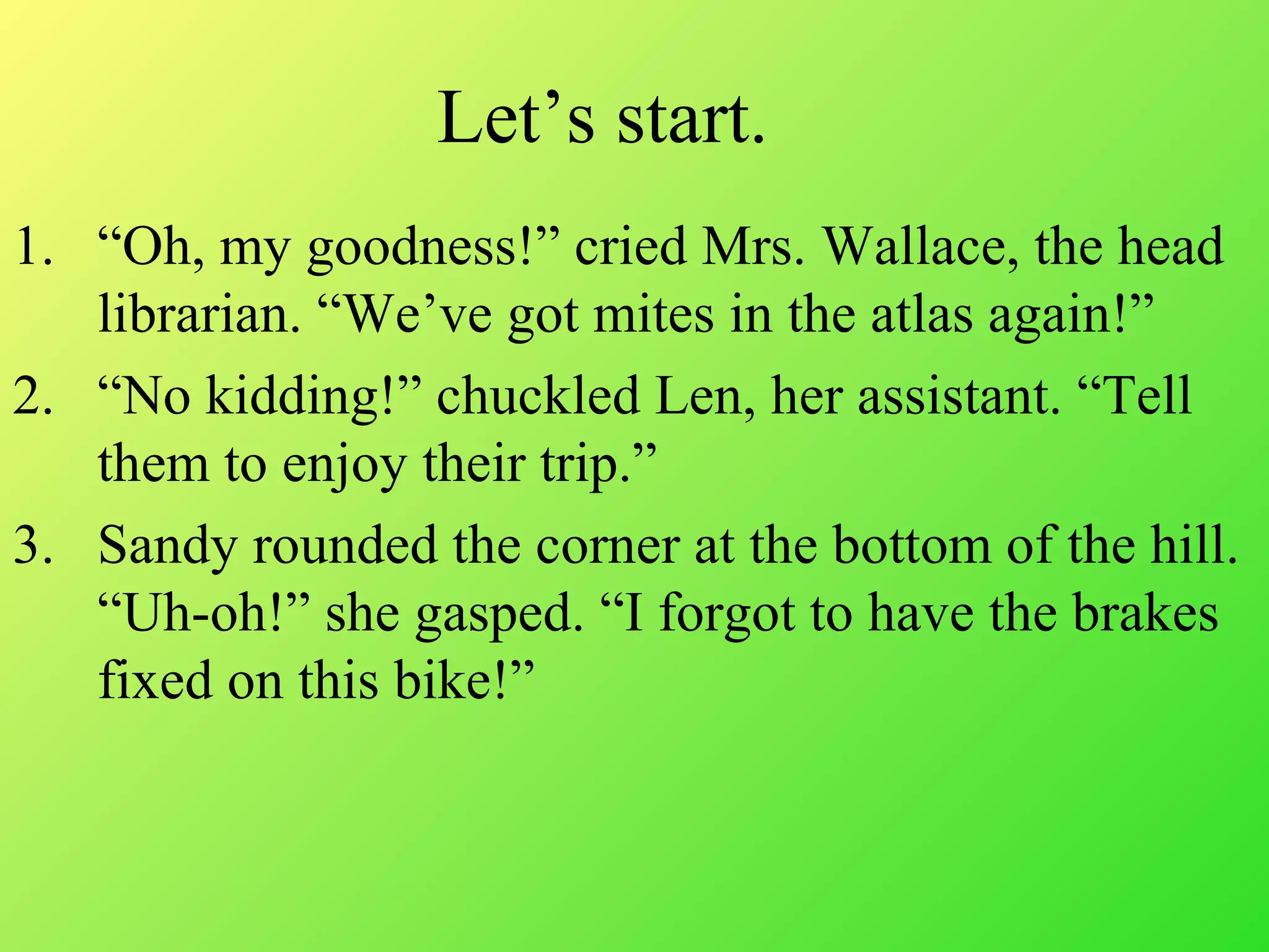 1. “Oh, my goodness!” cried Mrs. Wallace, the head
librarian. “We’ve got mites in the atlas again!”
2. “No kidding!” chuckled Len, her assistant. “Tell
them to enjoy their trip.”
3. Sandy rounded the corner at the bottom of the hill.
“Uh-oh!” she gasped. “I forgot to have the brakes
fixed on this bike!”
Let’s start.
 