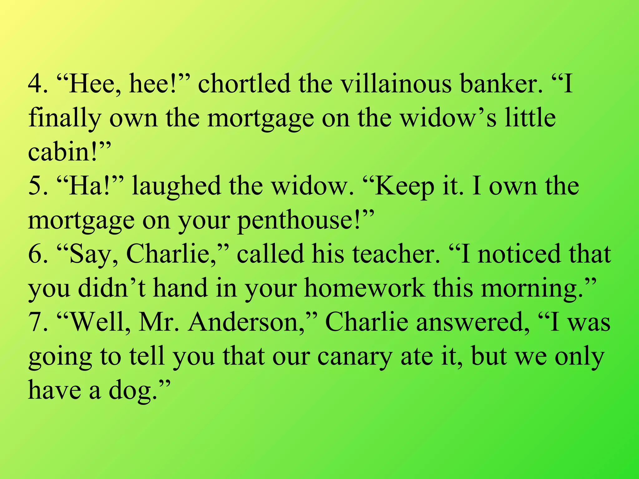 4. “Hee, hee!” chortled the villainous banker. “I
finally own the mortgage on the widow’s little
cabin!”
5. “Ha!” laughed the widow. “Keep it. I own the
mortgage on your penthouse!”
6. “Say, Charlie,” called his teacher. “I noticed that
you didn’t hand in your homework this morning.”
7. “Well, Mr. Anderson,” Charlie answered, “I was
going to tell you that our canary ate it, but we only
have a dog.”
 
