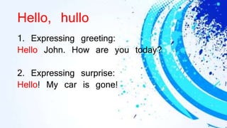 Hello, hullo
1. Expressing greeting:
Hello John. How are you today?
2. Expressing surprise:
Hello! My car is gone!
 