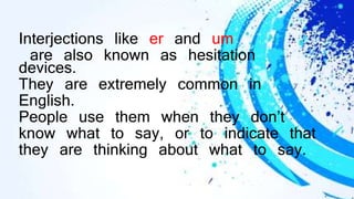 Interjections like er and um
are also known as hesitation
devices.
They are extremely common in
English.
People use them when they don’t
know what to say, or to indicate that
they are thinking about what to say.
 
