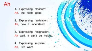 Ah
1. Expressing pleasure:
Ah, that feels good.
2. Expressing realization:
Ah, now I understand.
3. Expressing resignation:
Ah well, it can’t be helped.
4. Expressing surprise:
Ah, I’ve won!
 