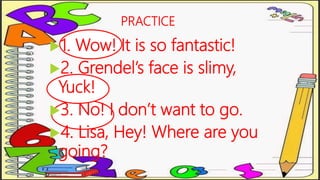 PRACTICE
1. Wow! It is so fantastic!
2. Grendel’s face is slimy,
Yuck!
3. No! I don’t want to go.
4. Lisa, Hey! Where are you
going?
 