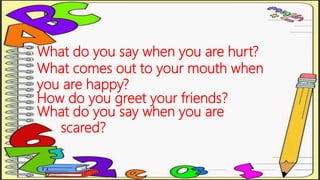 What do you say when you are hurt?
What comes out to your mouth when
you are happy?
How do you greet your friends?
What do you say when you are
scared?
 