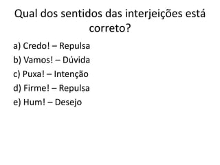 Qual dos sentidos das interjeições está
correto?
a) Credo! – Repulsa
b) Vamos! – Dúvida
c) Puxa! – Intenção
d) Firme! – Repulsa
e) Hum! – Desejo

 