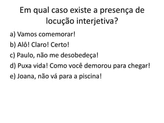 Em qual caso existe a presença de
locução interjetiva?
a) Vamos comemorar!
b) Alô! Claro! Certo!
c) Paulo, não me desobedeça!
d) Puxa vida! Como você demorou para chegar!
e) Joana, não vá para a piscina!

 