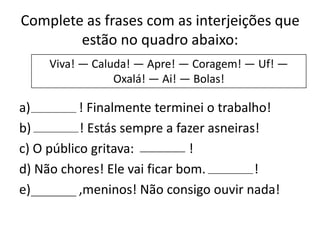 Complete as frases com as interjeições que
estão no quadro abaixo:
Viva! — Caluda! — Apre! — Coragem! — Uf! —
Oxalá! — Ai! — Bolas!

a)
! Finalmente terminei o trabalho!
b)
! Estás sempre a fazer asneiras!
c) O público gritava:
!
d) Não chores! Ele vai ficar bom.
!
e)
,meninos! Não consigo ouvir nada!

 
