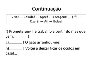 Continuação
Viva! — Caluda! — Apre! — Coragem! — Uf! —
Oxalá! — Ai! — Bolas!

f) Prometeram-lhe trabalho a partir do mês que
vem.
!
g)
! O gato arranhou-me!
h)
! Voltei a deixar ficar os óculos em
casa!…

 