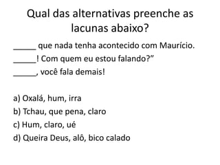 Qual das alternativas preenche as
lacunas abaixo?
_____ que nada tenha acontecido com Maurício.
_____! Com quem eu estou falando?”
_____, você fala demais!

a) Oxalá, hum, irra
b) Tchau, que pena, claro
c) Hum, claro, ué
d) Queira Deus, alô, bico calado

 