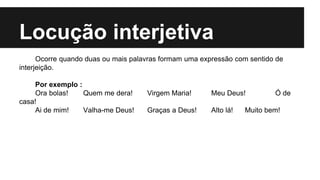 Locução interjetiva
Ocorre quando duas ou mais palavras formam uma expressão com sentido de
interjeição.
Por exemplo :
Ora bolas! Quem me dera! Virgem Maria! Meu Deus! Ó de
casa!
Ai de mim! Valha-me Deus! Graças a Deus! Alto lá! Muito bem!
 