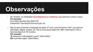 Observações
- Há, também, as interjeições onomatopaicas ou imitativas, que exprimem ruídos e vozes.
Por exemplo:
Pum! Miau! Bumba! Zás! Plaft! Pof!
Catapimba! Tique-taque! Quá-quá-quá!, etc.
- Não se deve confundir a interjeição de apelo "ó" com a sua homônima "oh!", que exprime
admiração, alegria, tristeza, etc. Faz-se uma pausa depois do" oh!" exclamativo e não a
fazemos depois do "ó" vocativo.
Por exemplo:
"Ó natureza! ó mãe piedosa e pura!" (Olavo Bilac)
Oh! a jornada negra!" (Olavo Bilac)
 