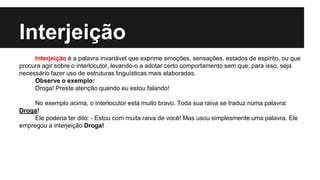 Interjeição
Interjeição é a palavra invariável que exprime emoções, sensações, estados de espírito, ou que
procura agir sobre o interlocutor, levando-o a adotar certo comportamento sem que, para isso, seja
necessário fazer uso de estruturas linguísticas mais elaboradas.
Observe o exemplo:
Droga! Preste atenção quando eu estou falando!
No exemplo acima, o interlocutor está muito bravo. Toda sua raiva se traduz numa palavra:
Droga!
Ele poderia ter dito: - Estou com muita raiva de você! Mas usou simplesmente uma palavra. Ele
empregou a interjeição Droga!
 