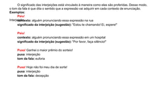Interjeição
O significado das interjeições está vinculado à maneira como elas são proferidas. Desse modo,
o tom da fala é que dita o sentido que a expressão vai adquirir em cada contexto de enunciação.
Exemplos:
Psiu!
contexto: alguém pronunciando essa expressão na rua
significado da interjeição (sugestão): "Estou te chamando! Ei, espere!"
Psiu!
contexto: alguém pronunciando essa expressão em um hospital
significado da interjeição (sugestão): "Por favor, faça silêncio!"
Puxa! Ganhei o maior prêmio do sorteio!
puxa: interjeição
tom da fala: euforia
Puxa! Hoje não foi meu dia de sorte!
puxa: interjeição
tom da fala: decepção
 