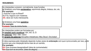 RESUMINDO:
As interjeições cumprem, normalmente, duas funções:
a) Sintetizar uma frase exclamativa, exprimindo alegria, tristeza, dor, etc.
Por exemplo:
- Você faz o que no Brasil?
-Eu? Eu negocio com madeiras.
-Ah, deve ser muito interessante.
b) Sintetizar uma frase apelativa
Por exemplo:
Cuidado! Saia da minha frente.
As interjeições podem ser formadas por:
a) simples sons vocálicos: Oh!, Ah!, Ó, Ô
b) palavras: Oba!, Olá!, Claro!
c) grupos de palavras (locuções interjetivas): Meu Deus!, Ora bolas!
A ideia expressa pela interjeição depende muitas vezes da entonação com que é pronunciada; por isso, pode
ocorrer que uma interjeição tenha mais de um sentido.
Por exemplo:
Oh! Que surpresa desagradável! (ideia de contrariedade)
Oh! Que bom te encontrar. (ideia de alegria)
 