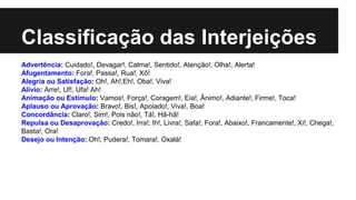 Classificação das Interjeições
Advertência: Cuidado!, Devagar!, Calma!, Sentido!, Atenção!, Olha!, Alerta!
Afugentamento: Fora!, Passa!, Rua!, Xô!
Alegria ou Satisfação: Oh!, Ah!,Eh!, Oba!, Viva!
Alívio: Arre!, Uf!, Ufa! Ah!
Animação ou Estímulo: Vamos!, Força!, Coragem!, Eia!, Ânimo!, Adiante!, Firme!, Toca!
Aplauso ou Aprovação: Bravo!, Bis!, Apoiado!, Viva!, Boa!
Concordância: Claro!, Sim!, Pois não!, Tá!, Hã-hã!
Repulsa ou Desaprovação: Credo!, Irra!, Ih!, Livra!, Safa!, Fora!, Abaixo!, Francamente!, Xi!, Chega!,
Basta!, Ora!
Desejo ou Intenção: Oh!, Pudera!, Tomara!, Oxalá!
 