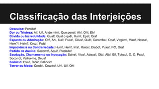 Classificação das Interjeições
Desculpa: Perdão!
Dor ou Tristeza: Ai!, Ui!, Ai de mim!, Que pena!, Ah!, Oh!, Eh!
Dúvida ou Incredulidade: Qual!, Qual o quê!, Hum!, Epa!, Ora!
Espanto ou Admiração: Oh!, Ah!, Uai!, Puxa!, Céus!, Quê!, Caramba!, Opa!, Virgem!, Vixe!, Nossa!,
Hem?!, Hein?, Cruz!, Putz!
Impaciência ou Contrariedade: Hum!, Hem!, Irra!, Raios!, Diabo!, Puxa!, Pô!, Ora!
Pedido de Auxílio: Socorro!, Aqui!, Piedade!
Saudação, Chamamento ou Invocação: Salve!, Viva!, Adeus!, Olá!, Alô!, Ei!, Tchau!, Ô, Ó, Psiu!,
Socorro!, Valha-me, Deus!
Silêncio: Psiu!, Bico!, Silêncio!
Terror ou Medo: Credo!, Cruzes!, Uh!, Ui!, Oh!
 