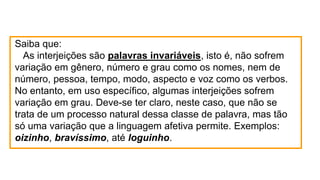 Saiba que:
As interjeições são palavras invariáveis, isto é, não sofrem
variação em gênero, número e grau como os nomes, nem de
número, pessoa, tempo, modo, aspecto e voz como os verbos.
No entanto, em uso específico, algumas interjeições sofrem
variação em grau. Deve-se ter claro, neste caso, que não se
trata de um processo natural dessa classe de palavra, mas tão
só uma variação que a linguagem afetiva permite. Exemplos:
oizinho, bravíssimo, até loguinho.
 