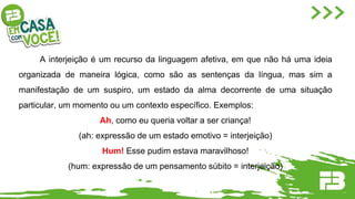 A interjeição é um recurso da linguagem afetiva, em que não há uma ideia
organizada de maneira lógica, como são as sentenças da língua, mas sim a
manifestação de um suspiro, um estado da alma decorrente de uma situação
particular, um momento ou um contexto específico. Exemplos:
Ah, como eu queria voltar a ser criança!
(ah: expressão de um estado emotivo = interjeição)
Hum! Esse pudim estava maravilhoso!
(hum: expressão de um pensamento súbito = interjeição)
 